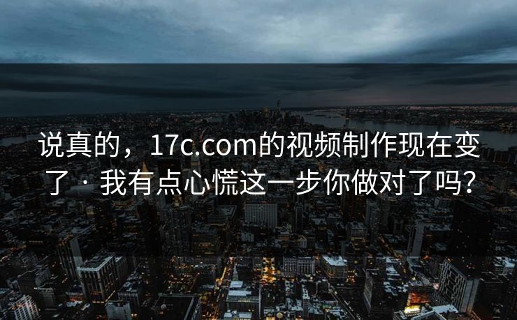 说真的，17c.com的视频制作现在变了 · 我有点心慌这一步你做对了吗？